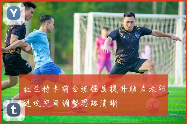 杜兰特季前合练强度提升助力太阳进攻空间调整思路清晰