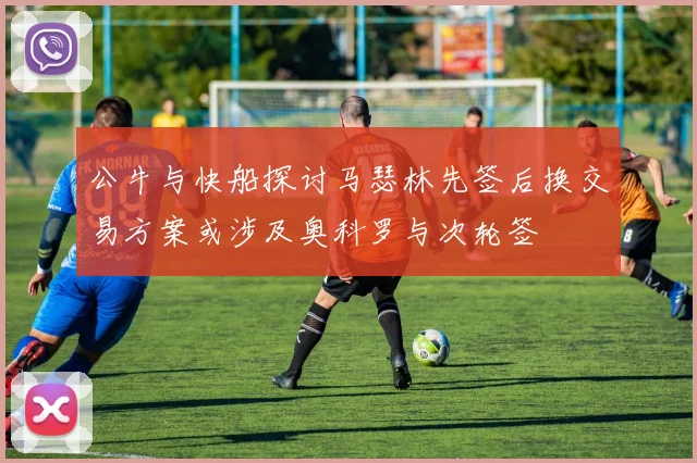 公牛与快船探讨马瑟林先签后换交易方案或涉及奥科罗与次轮签