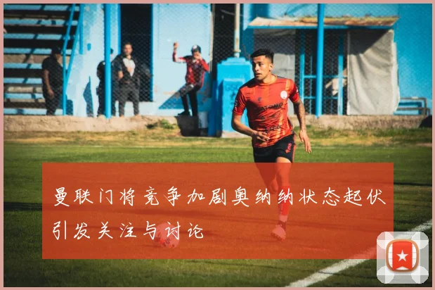 曼联门将竞争加剧奥纳纳状态起伏引发关注与讨论