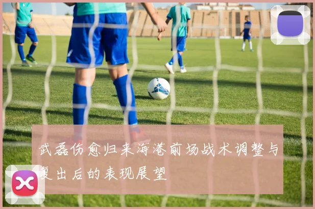 武磊伤愈归来海港前场战术调整与复出后的表现展望