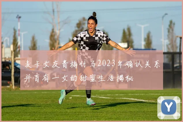 麦卡女友青梅竹马2023年确认关系并育有一女的甜蜜生活揭秘