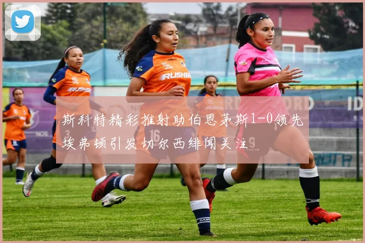 斯科特精彩推射助伯恩茅斯1-0领先埃弗顿引发切尔西绯闻关注
