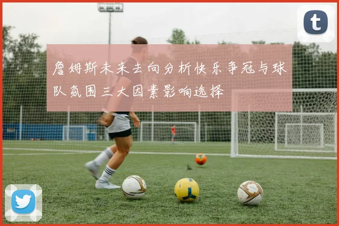 詹姆斯未来去向分析快乐争冠与球队氛围三大因素影响选择