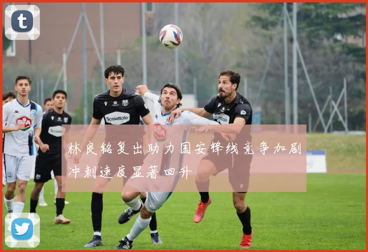 林良铭复出助力国安锋线竞争加剧冲刺速度显著回升