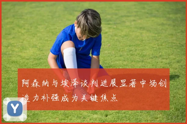 阿森纳与埃泽谈判进展显著中场创造力补强成为关键焦点