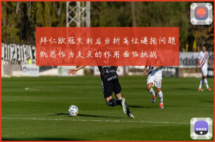 拜仁欧冠失利后分析高位逼抢问题凯恩作为支点的作用面临挑战